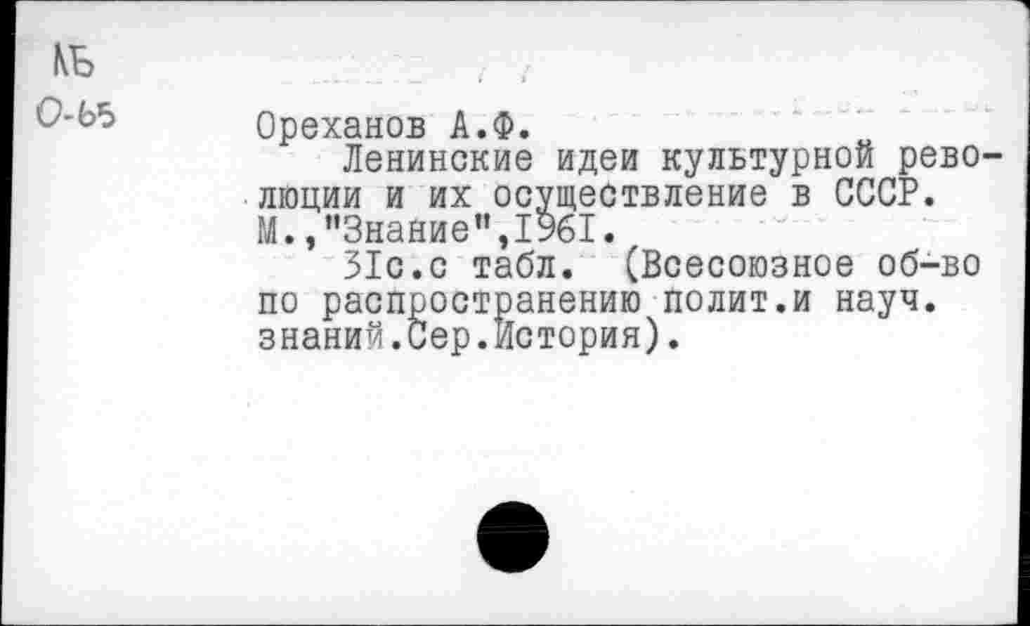 ﻿КБ 0-Ь5
Ореханов А.Ф.
Ленинские идеи культурной рево люции и их осуществление в СССР. М./’Знание”, 1961.
31с.с табл. (Всесоюзное об-во по распространению полит.и науч, знаний.Сер.История).